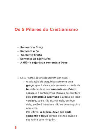 8
Os 5 Pilares do Cristianismo
● Somente a Graça
● Somente a Fé
● Somente Cristo
● Somente as Escrituras
● A Glória seja dada somente a Deus
o Os 5 Pilares do cristão devem ser esse:
⮚ A salvação ela adquirida somente pela
graça, que é alcançada somente através da
fé, esta fé deve ser somente em Cristo
Jesus, e o conhecemos através da escritura
pois somente a escritura é a base de toda
verdade, se se não estiver nela, se foge
dela, então é heresia e não se deve seguir e
nem crer.
Por último, a Glória, deve ser dada
somente a Deus porque ele não divide a
sua glória com ninguém.
 