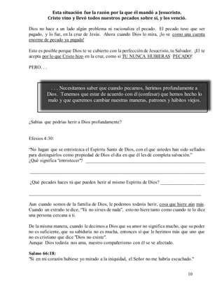 10
Esta situación fue la razón por la que él mandó a Jesucristo.
Cristo vino y llevó todos nuestros pecados sobre sí, y los venció.
Dios no hace a un lado algún problema ni racionaliza el pecado. El pecado tuvo que ser
pagado, y lo fue, en la cruz de Jesús. Ahora cuando Dios lo mira, ¡lo ve como una cuenta
enorme de pecado ya pagada!
Esto es posible porque Dios te ve cubierto con la perfección de Jesucristo, tu Salvador. ¡El te
acepta por lo que Cristo hizo en la cruz, como si TU NUNCA HUBIERAS PECADO!
PERO. . .
¿Sabías que podrías herir a Dios profundamente?
Efesios 4:30:
“No hagan que se entristezca el Espíritu Santo de Dios, con el que ustedes han sido sellados
para distinguirlos como propiedad de Dios el día en que él les dé completa salvación.”
¿Qué significa "entristecer"? __________________________________________________
_________________________________________________________________________
¿Qué pecados haces tú que pueden herir al mismo Espíritu de Dios? __________________
________________________________________________________________________
Aun cuando somos de la familia de Dios, le podemos todavía herir, cosa que hiere aún más.
Cuando un extraño te dice, “Tú no sirves de nada”, esto no hiere tanto como cuando te lo dice
una persona cercana a ti.
De la misma manera, cuando le decimos a Dios que su amor no significa mucho, que su poder
no es suficiente, que su sabiduría no es mucha, entonces sí que le herimos más que uno que
no es cristiano que dice "Dios no existe".
Aunque Dios todavía nos ama, nuestro compañerismo con él se ve afectado.
Salmo 66:18:
"Si en mi corazón hubiese yo mirado a la iniquidad, el Señor no me habría escuchado."
. . . Necesitamos saber que cuando pecamos, herimos profundamente a
Dios. Tenemos que estar de acuerdo con él (confesar) que hemos hecho lo
malo y que queremos cambiar nuestras maneras, patrones y hábitos viejos.
 