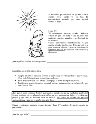 11
Es necesario que confieses tus pecados a Dios
cuando pecas siendo ya su hijo. El
compañerismo estrecho que hubo volverá
cuando lo hagas.
I Juan 1:9:
"Si confesamos nuestros pecados, podemos
confiar en que Dios hará lo que es justo: nos
perdonará nuestros pecados y nos limpiará de
toda maldad."
Cuando entendamos verdaderamente lo que
nuestro pecado significa para Dios, para otros y
para nosotros mismos, entonces sentiremos la
verdadera tristeza que conduce a la confesión y
al cambio.
¿Qué significa confesar nuestros pecados? ________________________________________
__________________________________________________________________________
La confesiónincluye tres cosas ...
 Aceptar delante de Dios que Él tenía la razón y que nosotros estábamos equivocados.
(Esto es difícil puesto que somos muy orgullosos.)
 Estar de acuerdo con Dios en que Cristo pagó la deuda total por ese pecado.
 Decidir, con un acto de nuestra voluntad, que nos alejaremos de ese mal proceder que
tanto hiere a Dios.
¿Por qué el mero sentirnos "tristes" por nuestros pecados no es una verdadera confesión?
Porque sentirse triste por el pecado no significa que uno reconoce que Cristo ya perdonó ese
pecado y que uno ha decidido dejar de hacerlo. Esta clase de tristeza sólo produce
sentimientos de culpa, no compañerismo con Dios.
Cuando confesamos nuestros pecados (según I Juan 1:9), ¿cuánto de nuestro pecado es
perdonado?
__________________________________________________________________________
¿Qué incluye "toda"'? ________________________________________________________
 