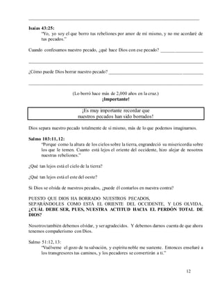 12
________________________________________________________________________
Isaías 43:25:
“Yo, yo soy el que borro tus rebeliones por amor de mí mismo, y no me acordaré de
tus pecados.”
Cuando confesamos nuestro pecado, ¿qué hace Dios con ese pecado? __________________
__________________________________________________________________________
¿Cómo puede Dios borrar nuestro pecado? ________________________________________
__________________________________________________________________________
(Lo borró hace más de 2,000 años en la cruz.)
¡Importante!
¡Es muy importante recordar que
nuestros pecados han sido borrados!
Dios separa nuestro pecado totalmente de sí mismo, más de lo que podemos imaginarnos.
Salmo 103:11, 12:
“Porque como la altura de los cielos sobre la tierra, engrandeció su misericordia sobre
los que le temen. Cuanto está lejos el oriente del occidente, hizo alejar de nosotros
nuestras rebeliones.”
¿Qué tan lejos está el cielo de la tierra?
¿Qué tan lejos está el este del oeste?
Si Dios se olvida de nuestros pecados, ¿puede él contarlos en nuestra contra?
PUESTO QUE DIOS HA BORRADO NUESTROS PECADOS,
SEPARÁNDOLES COMO ESTÁ EL ORIENTE DEL OCCIDENTE, Y LOS OLVIDA,
¿CUÁL DEBE SER, PUES, NUESTRA ACTITUD HACIA EL PERDÓN TOTAL DE
DIOS?
Nosotrostambién debemos olvidar, y seragradecidos. Y debemos darnos cuenta de que ahora
tenemos compañerismo con Dios.
Salmo 51:12, 13:
“Vuélveme el gozo de tu salvación, y espíritu noble me sustente. Entonces enseñaré a
los transgresores tus caminos, y los pecadores se convertirán a ti.”
 