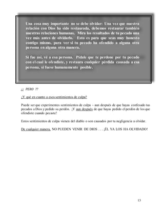13
¿¿ PERO ??
¿Y qué en cuanto a esos sentimientos de culpa?
Puede ser que experimentes sentimientos de culpa – aun después de que hayas confesado tus
pecados a Dios y pedido su perdón. ¡Y aun después de que hayas pedido el perdón de los que
ofendiste cuando pecaste!
Estos sentimientos de culpa vienen del diablo o son causados por tu negligencia a olvidar.
De cualquier manera, NO PUEDEN VENIR DE DIOS . . . ¡ÉL YA LOS HA OLVIDADO!
Una cosa muy importante no se debe olvidar: Una vez que nuestra
relación con Dios ha sido restaurada, debemos restaurar también
nuestras relaciones humanas. Mira los resultados de tu pecado una
vez más antes de olvidarlo. Esto es para que seas muy honesto
contigo mismo, para ver si tu pecado ha ofendido a alguna otra
persona en alguna otra manera.
Si fue así, vé a esa persona. Pídale que te perdone por tu pecado
con el cual le ofendiste, y restaura cualquier pérdida causada a esa
persona, si fuese humanamente posible.
 
