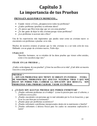 15
Capítulo 3
La importancia de tus Pruebas
PIENSAEN ALGO POR UN MOMENTO ...
 Cuando viniste a Cristo, ¿desaparecieron todos tus problemas?
 ¿Cuáles problemas (pruebas) te enfrentan ahora?
 ¿Te parece que Dios tiene algo que ver con estas pruebas?
 ¿Te dan ganas de dejar la vida cristiana porque tienes problemas?
 ¿Los problemas te acercan más a Dios?
Una de las experiencias más inquietantes que puedes tener como un cristiano nuevo es
encontrarte con problemas o pruebas en tu vida.
Muchos de nosotros erramos al pensar que la vida cristiana va a ser toda color de rosa.
Hablando con un grupo de cristianos nuevos, Pedro dijo:
I Pedro 4:12
"Queridos hermanos, no se extrañen de las duras pruebas que vienen sobre ustedes,
como si les sucediera algo raro."
FÍJATE EN LAS PRUEBAS ...
¿Cuáles serán algunas de esas pruebas? ¿Cómo las usa Dios en tu vida? ¿Cuál debe ser nuestra
reacción a estas pruebas?
PRUEBAS =
. . . SON LOS PROBLEMAS QUE TIENEN SU ORIGEN EN FUERZAS FUERA
DE NOSOTROS, PROBLEMAS QUE AFECTAN NUESTRAS VIDAS Y QUE NOS
DEJAN SIN PODER PARA CAMBIAR LA SITUACIÓN QUE RESULTA. SON
PROBLEMAS PARA PROBAR CALIDAD, VALOR O UTILIDAD.
 ¿CUÁLES SON ALGUNAS PRUEBAS QUE PODRÁS ENFRENTAR?
1. ¿Puedes enfrentar problemas en el trabajo? (como la presión para usar el soborno, o
conflictos con tu jefe)
2. ¿Puedes encontrarte con personas que te mal entienden por tu fe en Jesucristo, y que
tú no les caes bien por tu testimonio?
3. ¿Puedes pasar por problemas económicos?
4. ¿Puedes enfrentarte a problemas interpersonales dentro de tu matrimonio o familia?
5. ¿Puedes enfrentarte a dolores físicos para los cuales no encuentras explicación o
razón?
 