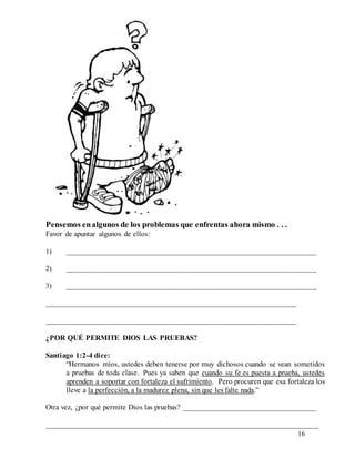 16
Pensemos enalgunos de los problemas que enfrentas ahora mismo . . .
Favor de apuntar algunos de ellos:
1) __________________________________________________________________
2) __________________________________________________________________
3) __________________________________________________________________
__________________________________________________________________
__________________________________________________________________
¿POR QUÉ PERMITE DIOS LAS PRUEBAS?
Santiago 1:2-4 dice:
“Hermanos míos, ustedes deben tenerse por muy dichosos cuando se vean sometidos
a pruebas de toda clase. Pues ya saben que cuando su fe es puesta a prueba, ustedes
aprenden a soportar con fortaleza el sufrimiento. Pero procuren que esa fortaleza los
lleve a la perfección, a la madurez plena, sin que les falte nada.”
Otra vez, ¿por qué permite Dios las pruebas? ___________________________________
________________________________________________________________________
 