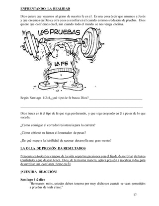17
ENFRENTANDO LA REALIDAD
Dios quiere que vayamos al grano de nuestra fe en él. Es una cosa decir que amamos a Jesús
y que creemos en Dios y otra cosa es confiar en él cuando estamos rodeados de pruebas. Dios
quiere que confiemos en él, aun cuando todo el mundo se nos venga encima.
Según Santiago 1:2-4, ¿qué tipo de fe busca Dios? _______________________________
________________________________________________________________________
Dios busca en ti el tipo de fe que siga perdurando, y que siga creyendo en él a pesar de lo que
suceda.
¿Cómo consigue el corredor resistencia para la carrera?
¿Cómo obtiene su fuerza el levantador de pesas?
¿De qué manera la habilidad de razonar desarrolla una gran mente?
LA OLLA DE PRESIÓN DA RESULTADOS
Personas en todos los campos de la vida soportan presiones con el fin de desarrollar atributos
(cualidades) que desean tener. Dios, de la misma manera, aplica presión a nuestras vidas para
desarrollar una confianza firme en Él.
¡NUESTRA REACCIÓN!
Santiago 1:2 dice
“Hermanos míos, ustedes deben tenerse por muy dichosos cuando se vean sometidos
a pruebas de toda clase.”
 