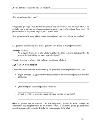 18
¿Cómo debemos reaccionar ante las pruebas? ___________________________________
________________________________________________________________________
¿Por qué debemos hacer esto? _______________________________________________
________________________________________________________________________
Una prueba que llega a nuestra vida trae consigo algo de beneficio para nosotros. Dios la ha
enviado, sea la que sea, para hacernos personas capaces de confiar más de lleno en él. El
producto final es lo que nos da gozo, no la prueba en sí.
¿Por qué estamos hiriendo a Dios cuando nos quejamos bajo la presión de las pruebas?
__________________________________________________________________________
(Al quejarnos estamos diciendo a Dios que él no sabe lo que es mejor para nosotros)
Santiago 1:5 dice:
“Si a alguno de ustedes le falta sabiduría, pídasela a Dios, y él se la dará; pues Dios da
a todos sin limitación y sin hacer reproche alguno.”
Cuando viene una prueba, es fácil hallarnos carentes de sabiduría.
¿QUÉ ES LA SABIDURÍA?
La sabiduría es la habilidad de ver la vida y sus problemas desde la perspectiva de Dios.
 Según Santiago 1:5, ¿qué debemos hacer cuando no entendemos el porqué de nuestros
problemas
____________________________________________________________________
 ¿Será mezquino Dios si le pedimos sabiduría?
_________________________________
 ¿A qué se refiere el versículo cuando dice que Dios da sin reproche?
____________________________________________________________________
(Dios no pensará mal de nosotros. No nos avergonzará delante de otros. Aunque no
entendamos nuestros problemas, no nos llamará tontos. El solamente quiere que confiemos
completamente en él, en medio de todas las circunstancias de la vida.)
 