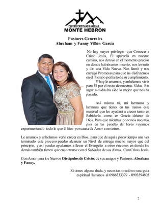 2
Pastores Generales
Abraham y Fanny Villòn García
No hay mayor privilegio que Conocer a
Cristo Jesús, Él apareció en nuestro
camino, nos detuvo en el momento preciso
en donde hubiésemos muerto, nos levantó
y dio una Vida Nueva. Nos llamó y nos
entregó Promesas para que las disfrutemos
en el Tiempo perfecto desu cumplimiento.
Y hoy le amamos, y anhelamos vivir
para Èl por el resto de nuestras Vidas, Sin
lugar a dudas ha sido lo mejor que nos ha
pasado.
Así mismo tú, mi hermano y
hermana que tienes en tus manos este
material que les ayudarà a crecer tanto en
Sabiduría, como en Gracia delante de
Dios. Para que mientras ponemos nuestros
pies en las pisadas de Jesús vayamos
experimentando todo lo que él hizo porcausa de Amor a nosotros.
Le amamos y anhelamos verle crecer en Dios, para que de aquí a poco tiempo una vez
terminado este proceso puedas alcanzar un Nivel de entrega mucho mayor que del
principio, y así puedas ayudarnos a llevar el Evangelio a otros rincones en donde los
demás también tienen que encontrarse conel Salvador desus Almas, ConCristo Jesús.
ConAmor para los Nuevos Discípulos de Cristo;de sus amigos y Pastores:Abraham
y Fanny.
Si tienes alguna duda, y necesitas oración o una guía
espiritual llámanos al 0986333379 - 0993594805
 