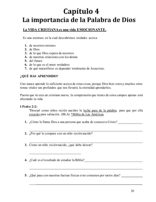 20
Capítulo 4
La importancia de la Palabra de Dios
La VIDA CRISTIANAes una vida EMOCIONANTE.
Es una aventura en la cual descubrimos verdades acerca
1. de nosotros mismos
2. de Dios
3. de lo que Dios espera de nosotros
4. de nuestras relaciones con los demás
5. del futuro
6. de lo que es el amor verdadero
7. de qué maravilloso es depender totalmente de Jesucristo.
¿QUÉ HAS APRENDIDO?
Uno nunca aprende lo suficiente acerca de estas cosas, porque Dios hizo estosy muchos otros
temas vitales tan profundos que nos llevaría la eternidad aprenderlos.
Puesto que tú eres un cristiano nuevo, la comprensión que tienes de estos campos apenas está
afectando tu vida.
I Pedro 2:2:
"Desead como niños recién nacidos la leche pura de la palabra, para que por ella
crezcáis para salvación. (BLA) *Biblia de Las Américas
1. ¿Cómo le llama Dios a una persona que acaba de conocera Cristo? _______________
____________________________________________________________________
2. ¿Por qué le compara con un niño reciénnacido?
____________________________________________________________________
3. Como un niño reciénnacido, ¿qué debe desear?
_______________________________
4. ¿Cuál es el resultado de estudiar la Biblia?___________________________________
____________________________________________________________________
5. ¿Qué pasa con nuestras fuerzas físicas si no comemos por varios días? _____________
____________________________________________________________________
 