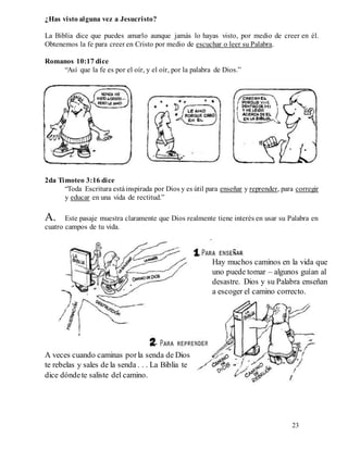 23
¿Has visto alguna vez a Jesucristo?
La Biblia dice que puedes amarlo aunque jamás lo hayas visto, por medio de creer en él.
Obtenemos la fe para creer en Cristo por medio de escuchar o leer su Palabra.
Romanos 10:17 dice
“Así que la fe es por el oír, y el oír, por la palabra de Dios.”
II. Dios quiere que estudiemos la Biblia como una guía para vivir con él y con los hombres.
Puesto que tu voluntad no está alineada con la voluntad de Dios y sus consejos para tu vida,
necesitas consejos prácticos sobre cómo vivir. La Palabra de Dios te provee estos consejos.
2da Timoteo 3:16 dice
“Toda Escritura estáinspirada por Dios y es útil para enseñar y reprender, para corregir
y educar en una vida de rectitud.”
A. Este pasaje muestra claramente que Dios realmente tiene interés en usar su Palabra en
cuatro campos de tu vida.
Hay muchos caminos en la vida que
uno puede tomar – algunos guían al
desastre. Dios y su Palabra enseñan
a escoger el camino correcto.
A veces cuando caminas porla senda de Dios
te rebelas y sales de la senda . . . La Biblia te
dice dóndete saliste del camino.
 