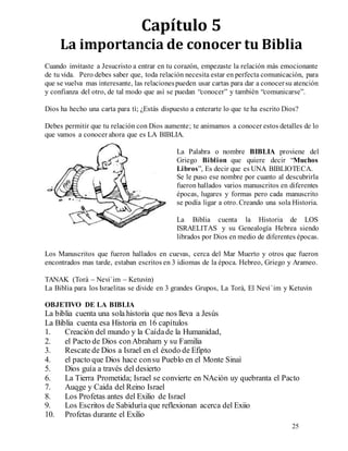 25
Capítulo 5
La importancia de conocer tu Biblia
Cuando invitaste a Jesucristo a entrar en tu corazón, empezaste la relación más emocionante
de tu vida. Pero debes saber que, toda relación necesita estar en perfecta comunicación, para
que se vuelva mas interesante, las relacionespueden usar cartas para dar a conocersu atención
y confianza del otro, de tal modo que asì se puedan “conocer” y también “comunicarse”.
Dios ha hecho una carta para tì; ¿Estás dispuesto a enterarte lo que te ha escrito Dios?
Debes permitir que tu relación con Dios aumente; te animamos a conocer estos detalles de lo
que vamos a conocer ahora que es LA BIBLIA.
La Palabra o nombre BIBLIA proviene del
Griego Biblion que quiere decir “Muchos
Libros”, Es decir que es UNA BIBLIOTECA.
Se le puso ese nombre por cuanto al descubrirla
fueron hallados varios manuscritos en diferentes
épocas, lugares y formas pero cada manuscrito
se podía ligar a otro. Creando una sola Historia.
La Biblia cuenta la Historia de LOS
ISRAELITAS y su Genealogía Hebrea siendo
librados por Dios en medio de diferentes épocas.
Los Manuscritos que fueron hallados en cuevas, cerca del Mar Muerto y otros que fueron
encontrados mas tarde, estaban escritos en 3 idiomas de la época. Hebreo, Griego y Arameo.
TANAK (Torà – Nevi`im – Ketuvin)
La Biblia para los Israelitas se divide en 3 grandes Grupos, La Torà, El Nevi`im y Ketuvin
OBJETIVO DE LA BIBLIA
La biblia cuenta una sola historia que nos lleva a Jesùs
La Biblia cuenta esa Historia en 16 capítulos
1. Creación del mundo y la Caídade la Humanidad,
2. el Pacto de Dios conAbraham y su Familia
3. Rescate de Dios a Israel en el éxodo de Efipto
4. el pacto que Dios hace consu Pueblo en el Monte Sinaì
5. Dios guía a través del desierto
6. La Tierra Prometida; Israel se convierte en NAciòn uy quebranta el Pacto
7. Auqge y Caida del Reino Israel
8. Los Profetas antes del Exilio de Israel
9. Los Escritos de Sabidurìa que reflexionan acerca del Exiio
10. Profetas durante el Exilio
 