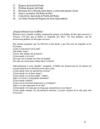 26
11. Regreso de Israel del Exilio
12. Profetas después`delExilio
13. Resumen de La Historia hasta ahora, y como todo apunta a Jesùs
14. Jesùs y su anuncio del Reino de Dios
15. Carta de los Aposotoles al Pueblo del Reino
16. La Visiòn Poetica del Regreso de Jesùs (Apocalipsis)
¿Porquè debemos Leer la Biblia?
Debemos leer y estudiar la Biblia simplemente porque es la Palabra de Dios para nosotros. 2
Timoteo 3:16 dice que la Biblia es “inspirada por Dios”. En otras palabras, son las
mismísimas palabras de Dios para nosotros.
Hay muchas preguntas que los filósofos se han hecho y que Dios nos las responde en las
Escrituras:
¿Cuál es el propósito de la vida?
¿De dónde vengo?
¿Existe vida después de la muerte?
¿Cómo puedo ir al cielo?
¿Por qué está el mundo tan lleno de maldad?
¿Por qué me cuesta tanto trabajo hacer lo bueno?
Adicionalmente a estas “grandes” preguntas, la Biblia nos proporciona un sin número de
consejos prácticos en diferentes áreas tales como:
¿Cómo puedo tener un matrimonio exitoso?
¿Cómo puedo ser un buen amigo?
¿Cómo puedo ser un buen padre / madre?
¿Qué es el éxito y cómo puedo alcanzarlo?
¿Cómo puedo cambiar?
¿Cómo ser un excelente Empresario y/o trabajdor?
¿Qué es lo más importante en la vida?
¿Cómo puedo vivir para que no tenga que arrepentirme en un futuro?
¿Cómo puedo manejar las circunstancias adversas y eventos injustos de la vida para salir
victorioso?
 