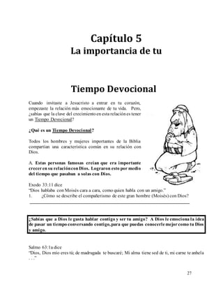 27
Capítulo 5
La importancia de tu
Tiempo Devocional
Cuando invitaste a Jesucristo a entrar en tu corazón,
empezaste la relación más emocionante de tu vida. Pero,
¿sabías que la clave del crecimientoen esta relaciónes tener
un Tiempo Devocional?
¿Qué es un Tiempo Devocional?
Todos los hombres y mujeres importantes de la Biblia
compartían una característica común en su relación con
Dios.
A. Estas personas famosas creían que era importante
creceren su relaciónconDios. Lograron esto por medio
del tiempo que pasaban a solas con Dios.
Exodo 33:11 dice
“Dios hablaba con Moisés cara a cara, como quien habla con un amigo.”
1. ¿Cómo se describe el compañerismo de este gran hombre (Moisés) con Dios?
___________________________________________________________________
¿Sabías que a Dios le gusta hablar contigo y ser tu amigo? A Dios le emociona la idea
de pasar un tiempo conversando contigo,para que puedas conocerlemejorcomo tu Dios
y amigo.
Salmo 63:1a dice
“Dios, Dios mío eres tú; de madrugada te buscaré; Mi alma tiene sed de ti, mi carne te anhela
. . .”
 
