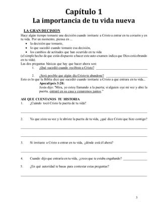 3
Capítulo 1
La importancia de tu vida nueva
LA GRAN DECISION
Hace algún tiempo tomaste una decisión cuando invitaste a Cristo a entrar en tu corazón y en
tu vida. Por un momento, piensa en ...
 la decisión que tomaste,
 lo que sucedió cuando tomaste esa decisión,
 los cambios de actitudes que han ocurrido en tu vida
(el simple hecho de que estás dispuesto a hacer este auto-examen indica que Dios estáobrando
en tu vida).
Las dos preguntas básicas que hay que hacer ahora son:
1. ¿Qué sucedió cuando recibiste a Cristo? ______________________________
2. ¿Será posible que algún día Cristo te abandone? ________________________
Esto es lo que la Biblia dice que sucedió cuando invitaste a Cristo a que entrara en tu vida...
Apocalipsis 3:20:
Jesús dijo: "Mira, yo estoy llamando a la puerta; si alguien oye mi voz y abre la
puerta, entraré en su casa y cenaremos juntos.”
ASI QUE CUENTANOS TU HISTORIA
1. ¿Cuándo tocó Cristo la puerta de tu vida?
__________________________________________________________________________
2. Ya que oíste su voz y le abriste la puerta de tu vida, ¿qué dice Cristo que hizo contigo?
__________________________________________________________________________
__________________________________________________________________________
3. Si invitaste a Cristo a entrar en tu vida, ¿dónde está él ahora?
__________________________________________________________________________
4. Cuando dijo que entraría en tu vida, ¿crees que te estaba engañando? ______________
5. ¿En qué autoridad te basas para contestar estas preguntas?
__________________________________________________________________________
 