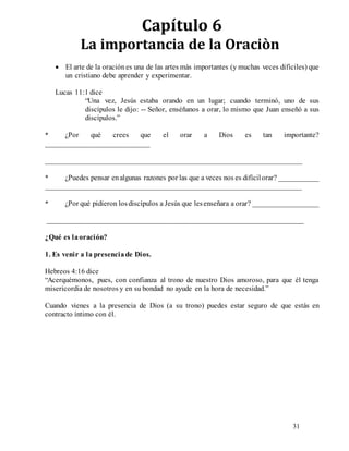 31
Capítulo 6
La importancia de la Oraciòn
 El arte de la oraciónes una de las artes más importantes (y muchas veces difíciles) que
un cristiano debe aprender y experimentar.
Lucas 11:1 dice
“Una vez, Jesús estaba orando en un lugar; cuando terminó, uno de sus
discípulos le dijo: -- Señor, enséñanos a orar, lo mismo que Juan enseñó a sus
discípulos.”
* ¿Por qué crees que el orar a Dios es tan importante?
____________________________
_____________________________________________________________________
* ¿Puedes pensar enalgunas razones por las que a veces nos es difícilorar? ___________
_____________________________________________________________________
* ¿Por qué pidieron losdiscípulos a Jesús que lesenseñara a orar? __________________
_____________________________________________________________________
¿Qué es laoración?
1. Es venir a la presenciade Dios.
Hebreos 4:16 dice
“Acerquémonos, pues, con confianza al trono de nuestro Dios amoroso, para que él tenga
misericordia de nosotros y en su bondad no ayude en la hora de necesidad.”
Cuando vienes a la presencia de Dios (a su trono) puedes estar seguro de que estás en
contracto íntimo con él.
 
