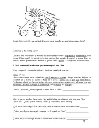 32
Según Hebreos 4:16, ¿qué actitud debemos tomar cuando nos encontramos con Dios?
________________________________________________________________________
¿Cómo se le describe a Dios? _______________________________________________
Dios nos ama activamente y derrama su amor sobre nosotros, no porque lo merezcamos, sino
porque Cristo murió por nosotros (lo que también fue un acto de gracia) y porque Dios se
interesa mucho por nosotros. Esto es lo que se llama “gracia”. Es algo que no merecemos.
2. Orar es comunicar el amor que tenemos para con Dios.
Jesús compartió con sus discípulos el siguiente modelo de oración:
Mateo 6:9-13:
“Padre nuestro que estás en el cielo, santificado sea tu nombre. Venga tu reino. Hágase tu
voluntad en la tierra, así como se hace en el cielo. Danos hoy el pan que necesitamos.
Perdónanos el mal que hemos hecho, así como nosotros hemos perdonado a los que nos han
hecho mal. No nos expongas a la tentación, sino líbranos del maligno.”
Cuando Cristo oró, ¿cómo expresó su amor hacia el Padre? ________________________
________________________________________________________________________
[Quería que su nombre fuera santo. No podría haber una alabanza más alta para Dios
(Isaías 6:6). Quería que su reinado viniera y su voluntad fuera hecha.]
¿Qué necesidades específicas, prácticas y físicas se mencionan en esta oración? _______
_______________________________________________________________________
¿Cuáles son algunas cosas prácticas que puedes pedir de Dios? _____________________
________________________________________________________________________
¿Cuáles necesidades espirituales se mencionan en esta oración? ____________________
 