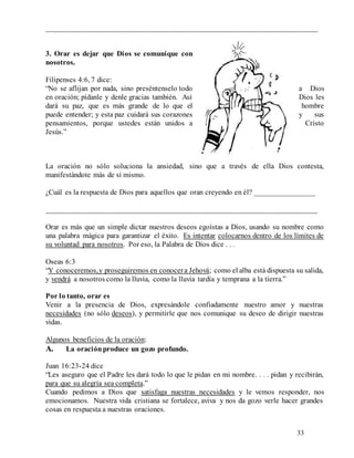 33
________________________________________________________________________
3. Orar es dejar que Dios se comunique con
nosotros.
Filipenses 4:6, 7 dice:
“No se aflijan por nada, sino preséntenselo todo a Dios
en oración; pídanle y denle gracias también. Así Dios les
dará su paz, que es más grande de lo que el hombre
puede entender; y esta paz cuidará sus corazones y sus
pensamientos, porque ustedes están unidos a Cristo
Jesús.”
La oración no sólo soluciona la ansiedad, sino que a través de ella Dios contesta,
manifestándote más de sí mismo.
¿Cuál es la respuesta de Dios para aquellos que oran creyendo en él? ________________
________________________________________________________________________
Orar es más que un simple dictar nuestros deseos egoístas a Dios, usando su nombre como
una palabra mágica para garantizar el éxito. Es intentar colocarnos dentro de los límites de
su voluntad para nosotros. Por eso, la Palabra de Dios dice . . .
Oseas 6:3
“Y conoceremos,y proseguiremos en conocera Jehová; como el alba está dispuesta su salida,
y vendrá a nosotros como la lluvia, como la lluvia tardía y temprana a la tierra.”
Por lo tanto, orar es
Venir a la presencia de Dios, expresándole confiadamente nuestro amor y nuestras
necesidades (no sólo deseos), y permitirle que nos comunique su deseo de dirigir nuestras
vidas.
Algunos beneficios de la oración:
A. La oraciónproduce un gozo profundo.
Juan 16:23-24 dice
“Les aseguro que el Padre les dará todo lo que le pidan en mi nombre. . . . pidan y recibirán,
para que su alegría sea completa.”
Cuando pedimos a Dios que satisfaga nuestras necesidades y le vemos responder, nos
emocionamos. Nuestra vida cristiana se fortalece, aviva y nos da gozo verle hacer grandes
cosas en respuesta a nuestras oraciones.
 