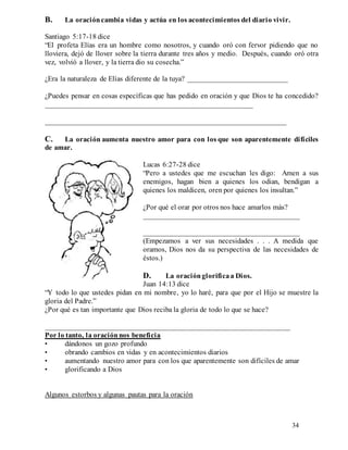 34
B. La oracióncambia vidas y actúa en los acontecimientos del diario vivir.
Santiago 5:17-18 dice
“El profeta Elías era un hombre como nosotros, y cuando oró con fervor pidiendo que no
lloviera, dejó de llover sobre la tierra durante tres años y medio. Después, cuando oró otra
vez, volvió a llover, y la tierra dio su cosecha.”
¿Era la naturaleza de Elías diferente de la tuya? ___________________________
¿Puedes pensar en cosas específicas que has pedido en oración y que Dios te ha concedido?
________________________________________________________
_________________________________________________________________
C. La oración aumenta nuestro amor para con los que son aparentemente difíciles
de amar.
Lucas 6:27-28 dice
“Pero a ustedes que me escuchan les digo: Amen a sus
enemigos, hagan bien a quienes los odian, bendigan a
quienes los maldicen, oren por quienes los insultan.”
¿Por qué el orar por otros nos hace amarlos más?
__________________________________________
__________________________________________
(Empezamos a ver sus necesidades . . . A medida que
oramos, Dios nos da su perspectiva de las necesidades de
éstos.)
D. La oraciónglorificaa Dios.
Juan 14:13 dice
“Y todo lo que ustedes pidan en mi nombre, yo lo haré, para que por el Hijo se muestre la
gloria del Padre.”
¿Por qué es tan importante que Dios reciba la gloria de todo lo que se hace?
__________________________________________________________________
Por lo tanto, la oraciónnos beneficia
• dándonos un gozo profundo
• obrando cambios en vidas y en acontecimientos diarios
• aumentando nuestro amor para con los que aparentemente son difíciles de amar
• glorificando a Dios
Algunos estorbos y algunas pautas para la oración
 