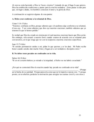 35
Al orar no estás haciendo a Dios tu “mozo cósmico”, tratando de que él haga lo que quieres.
Dios ha establecido condiciones y pautas para la oración verdadera. Estas pautas se dan para
que, sin lugar a dudas, los hombres conozcan el amor y la gloria de Dios.
A continuación se sugieren algunas de esas pautas:
A. Debes orar conforme a lavoluntad de Dios.
I Juan 5:14-15 dice
“Tenemos confianza en Dios, porque sabemos que si le pedimos algo conforme a su voluntad,
él nos oye. Y así como sabemos que dios oye nuestras oraciones, también sabemos que ya
tenemos lo que le hemos pedido.”
Es verdad que Dios ha creado un sistema por el cual nuestras oraciones hacen que Dios actúe.
Sin embargo, sólo actuará a nuestro favor cuando oramos de acuerdo con su voluntad para
con nosotros, en lo que tenga que ver con la respuesta a nuestras oraciones específicas.
Juan 15:7-8 dice
“Si ustedes permanecen unidos a mí, pidan lo que quieran y se les dará. Mi Padre recibe
honor cuando ustedes dan mucho fruto y llegan así a ser verdaderos discípulos míos.”
B. No debes tener pecados no confesados en tu vida.
Salmo 66:18 dice
“Si en mi corazón hubiese yo mirado a la iniquidad, el Señor no me habría escuchado.”
¿Por qué no contestará Dios la oración cuando hay pecado no confesado en tu vida?
__________________________________________________________________ (Porque
así te burlas de su santidad. Porque parecería como que no le importa si pecas o no. Y porque
pronto, en tu rebelión, perderás la motivación para arreglar tus cuentas con él y con otros.)
 