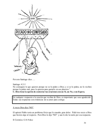 36
Por esto Santiago dice . . .
Santiago 4:2-3
No consiguen lo que quieren porque no se lo piden a Dios; y si se lo piden, no lo reciben
porque lo piden mal, pues lo quieren para gastarlo en sus placeres.”
C. Dios tiene la opción de contestar tus oraciones con un Sí, un No, o un Espera.
En cualquier respuesta a la oración que recibas de Dios, es importante que seas agradecido.
Todas sus respuestas son evidencias de su amor para contigo.
A veces Dios dice “NO”.
El apóstol Pablo tenía un problema físico que le causaba gran dolor. Pidió tres veces a Dios
que hiciera algo al respecto. Pero Dios le dijo “NO” y aun le dio la razón por esa respuesta.
II Corintios 12:8-9 dice
 