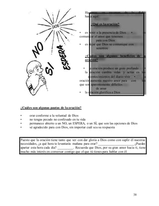 38
Hagamos un resumen de lo dicho
hasta aquí:
¿Qué es laoración?
• es venir a la presencia de Dios • es
comunicar el amor que tenemos
para con Dios
• es dejar que Dios se comunique con
nosotros
¿Cuáles son algunos beneficios de la
oración?
• la oración produce un gozo profundo •
la oración cambia vidas y actúa en los
acontecimientos del diario vivir • la
oración aumenta nuestro amor para con los
que son aparentemente difíciles
de amar
• la oración glorifica a Dios
¿Cuáles son algunas pautas de la oración?
• orar conforme a la voluntad de Dios
• no tengas pecado no confesado en tu vida
• permanece abierto a un NO, un ESPERA, o un SÍ, que son las opciones de Dios
• sé agradecido para con Dios, sin importar cuál sea su respuesta
Puesto que la oración tiene tanto que ver con dar gloria a Dios como con suplir él nuestras
necesidades, ¿a qué hora te levantarás mañana para orar? _____________________ ¿Puedes
apartar esta hora cada día? _________. Recuerda que Dios, por su gran amor hacia ti, tiene
mucho más interés en conversar contigo que el que tú tienes para hablar con él.
 