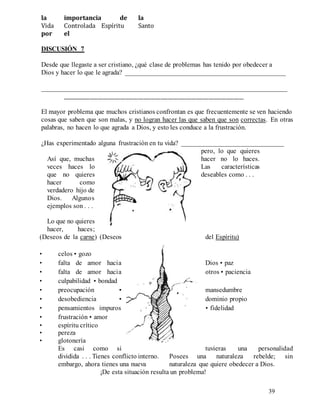 39
la importancia de la
Vida Controlada Espíritu Santo
por el
DISCUSIÓN 7
Desde que llegaste a ser cristiano, ¿qué clase de problemas has tenido por obedecer a
Dios y hacer lo que le agrada? _______________________________________________
________________________________________________________________________
________________________________________________________________________
El mayor problema que muchos cristianos confrontan es que frecuentemente se ven haciendo
cosas que saben que son malas, y no logran hacer las que saben que son correctas. En otras
palabras, no hacen lo que agrada a Dios, y esto les conduce a la frustración.
¿Has experimentado alguna frustración en tu vida? ______________________________
Así que, muchas
veces haces lo
que no quieres
hacer como
verdadero hijo de
Dios. Algunos
ejemplos son . . .
Lo que no quieres
hacer, haces;
pero, lo que quieres
hacer no lo haces.
Las características
deseables como . . .
(Deseos de la carne) (Deseos del Espíritu)
• celos • gozo
Dios • paz
• falta de amor hacia
otros • paciencia
• falta de amor hacia
• culpabilidad • bondad
• preocupación • mansedumbre
• desobediencia • dominio propio
• fidelidad
• pensamientos impuros
• frustración • amor
• espíritu crítico
• pereza
• glotonería
Es casi como si tuvieras una personalidad
dividida . . . Tienes conflicto interno. Posees una naturaleza rebelde; sin
embargo, ahora tienes una nueva naturaleza que quiere obedecer a Dios.
¡De esta situación resulta un problema!
 