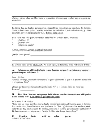 40
¡Pero es bueno saber que Dios tiene la respuesta y el poder para resolver este problema que
te fastidia!
La Biblia dice que la clave para resolver este problema consiste en que seas lleno del Espíritu
Santo y vivas en su poder. Muchos cristianos no entienden, o mal entienden esto, y como
resultado, carecen del poder para vivir. Esto no debe ser así.
Si la clave para vivir por Cristo radica en la obra del Espíritu Santo, entonces:
* ¿Quién es él?
* ¿Por qué vino?
* ¿Cómo me afecta?
1. Bien, ante todo, ¿Quién es el Espíritu Santo?
¿Quién crees que es? ___________________________________________________
____________________________________________________________________
El Espíritu Santo es una PERSONA. No es un vapor, un fantasma, o una “influencia divina”.
A. Sabemos que el EspírituSanto es una Persona porque Jesucristo usapronombres
personales para referirse a él.
Juan 16:8 dice:
“Cuando él venga, mostrará claramente a la gente del mundo lo que es el pecado, la rectitud
y el juicio de Dios.”
¿Crees que Jesucristo llamaría al Espíritu Santo “él” si el Espíritu Santo no fuera una
Persona? _____________
B. Él es Dios. Sabemos esto porque la Biblianos enseña claramente que el Espíritu
Santo lo sabe todo, ¡y sólo Dios es quien lo sabe todo!
I Corintios 2:10, 11 dice:
“Estas son las cosas que Dios nos ha hecho conocer por medio del Espíritu, pues el Espíritu
lo examina todo, hasta las cosas más profundas de Dios. ¿Quién entre los hombres puede
saber lo que hay en el corazón del hombre, sino sólo el espíritu que está dentro del hombre?
De la misma manera, solamente el Espíritu de Dios sabe lo que hay en Dios.”
El Espíritu Santo está en todas partes
Salmo 139:7-10 dice:
 