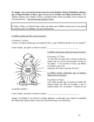 42
D. Aunque esto es un misterio para nosotros como hombres finitos (limitados), sabemos
que el Espíritu Santo es Dios y que a la vez no es el Padre ni el Hijo (Jesucristo). Pero
también sabemos que el Padre, el Hijo y el Espíritu Santo obran tan unidos como si fueran un
solo pensamiento – una Persona que equivale a Dios.
El Padre, el Hijo y el Espíritu Santo obran tan unidos que la Biblia enseña que los tres operan
en nosotros, pero sin embargo, son una sola Persona.
La Biblia enseña que Dios está en nosotros.
I Corintios 3:16 dice:
“¿Acaso no saben ustedes que son templo de Dios, y que el Espíritu de Dios vive en ustedes?”
Como templo, ¿de quién es nuestro cuerpo? _______________________________
La Biblia enseña que Jesucristo estáen nosotros.
Colosenses 1:27 dice:
“A ellos Dios les quiso dar a conocer la gloriosa
riqueza que ese secreto encierra para los que no
son judíos. Y ese secreto es Cristo, que habita
en ustedes y que es la
esperanza de la gloria que han de tener.”
La Biblia enseña claramente que el Espíritu
Santo mora en nosotros.
I Corintios 6:19 dice:
“¿No saben ustedes que su cuerpo es templo del
Espíritu Santo que Dios les ha dado, y que el
Espíritu Santo vive en ustedes? Ustedes no son
sus propios dueños.”
Como templo, ¿de quién es nuestro cuerpo? ________________________________
Aunque la Trinidad es un misterio y ningún diagrama es adecuado para explicar la igualdad
del Padre/Hijo/Espíritu Santo como una sola Persona (pero con diferentes
 