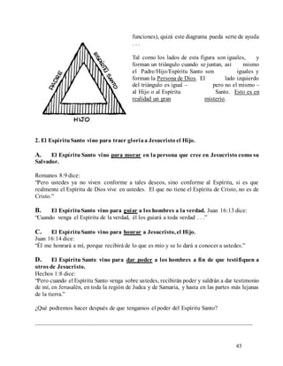 43
funciones), quizá este diagrama pueda serte de ayuda
. . .
Tal como los lados de esta figura son iguales, y
forman un triángulo cuando se juntan, así mismo
el Padre/Hijo/Espíritu Santo son iguales y
forman la Persona de Dios. El lado izquierdo
del triángulo es igual – pero no el mismo –
al Hijo o al Espíritu Santo. Esto es en
realidad un gran misterio.
2. El EspírituSanto vino para traer gloriaa Jesucristo el Hijo.
A. El Espíritu Santo vino para morar en la persona que cree en Jesucristo como su
Salvador.
Romanos 8:9 dice:
“Pero ustedes ya no viven conforme a tales deseos, sino conforme al Espíritu, si es que
realmente el Espíritu de Dios vive en ustedes. El que no tiene el Espíritu de Cristo, no es de
Cristo.”
B. El EspírituSanto vino para guiar a los hombres a la verdad. Juan 16:13 dice:
“Cuando venga el Espíritu de la verdad, él los guiará a toda verdad . . .”
C. El EspírituSanto vino para honrar a Jesucristo, el Hijo.
Juan 16:14 dice:
“Él me honrará a mí, porque recibirá de lo que es mío y se lo dará a conocer a ustedes.”
D. El Espíritu Santo vino para dar poder a los hombres a fin de que testifiquen a
otros de Jesucristo.
Hechos 1:8 dice:
“Pero cuando el Espíritu Santo venga sobre ustedes, recibirán poder y saldrán a dar testimonio
de mí, en Jerusalén, en toda la región de Judea y de Samaria, y hasta en las partes más lejanas
de la tierra.”
¿Qué podremos hacer después de que tengamos el poder del Espíritu Santo?
________________________________________________________________________
 