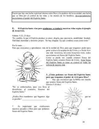 44
Puesto que hay una lucha espiritual intensa entre Dios y los poderes de la oscuridad, una lucha
que se libra por el control de las vidas y las mentes de los hombres, desesperadamente
necesitamos el poder del Espíritu Santo.
E. El EspírituSanto vino para ayudarnos a conducir nuestras vidas según el ejemplo
de Jesucristo.
Gálatas 5:22, 23 dice:
“En cambio, lo que el Espíritu produce es amor, alegría, paz, paciencia, amabilidad, bondad,
fidelidad, humildad y dominio propio. No hay ninguna ley que condene cosas como éstas.”
Por lo tanto . . .
Para que crezcamos y aprendamos más de la verdad de Dios, para que tengamos poder para
guiar a otros a la aceptación de Cristo, y a fin de vivir
una vida victoriosa, tal como Jesucristo vivió, todos
necesitamos ser llenos del Espíritu Santo.
Como se puede ver, cuando estamos llenos del
Espíritu Santo estamos llenos de Cristo. Estar llenos
del Espíritu Santo es tener su control en todas las
esferas de nuestra vida.
3. ¿Cómo podemos ser llenos del Espíritu Santo
para que tengamos el poder de vivir para Dios?
* Hay que reconocer que la Biblia nos manda
que seamos llenos del Espíritu Santo.
Efesios 5:18 dice:
“No se emborrachen, pues eso lleva al
desenfreno; al contrario, llénense del
Espíritu Santo.”
¿Podría Dios mandarnos que hagamos algo que no
es posible? _______________________
* Es importante que confesemos
nuestros pecados a Dios para que podamos ser
llenos del Espíritu Santo.
 