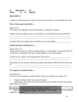 46
la importancia de
Andar en el Espíritu
DISCUSIÓN 8
• ¿Sabías que Dios quiere que camines con él en cada momento y en cada detalle de tu vida?
Dios se interesapor cada detalle . . .
Salmo 37:23 :
“Por Jehová son ordenados los pasos del hombre, y él aprueba su camino.”
¿Puedes mencionar algunos pasos (cosas que haces en tu vida diaria) que tomas cada día?
________________________________________________________________________
________________________________________________________________________
¿Se aburre Dios de los detalles de tu vida diaria y de tus actividades? ________________
Pruebas del interés de Dios por ti . . .
Salmo 139:17, 18 :
“¡Cuán preciosos me son, oh Dios, tus pensamientos! ¡Cuán grande es la suma de ellos! Si
los enumero, se multiplican más que la arena; despierto, y aun estoy contigo.”
¿Es Dios activo o pasivo en sus pensamientos acerca de ti? ________________________
________________________________________________________________________
De acuerdo con los versículos anteriores, ¿cuántos pensamientos bellos tiene Dios acerca de
ti? ___________________________________________________________________
________________________________________________________________________
Tu respuesta al cuidado de Dios . . .
Colosenses 2:6 :
“Por eso, así como aceptaron ustedes al Señor Jesucristo, así deben vivir unidos a él.”
• Cuando recibiste a Cristo, fue por una fe simple.
• Simplemente por confiar en él, cada momento nuestro caminar está lleno de aventura,
significado y crecimiento.
Si estás lleno del Espíritu Santo (eso es al confiar en Dios y
hacer lo que él quiere que hagas), cada minuto de la vida puede ser una aventura
magnífica y fantástica.
 