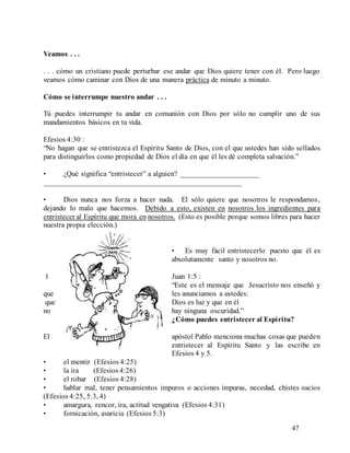 47
Veamos . . .
. . . cómo un cristiano puede perturbar ese andar que Dios quiere tener con él. Pero luego
veamos cómo caminar con Dios de una manera práctica de minuto a minuto.
Cómo se interrumpe nuestro andar . . .
Tú puedes interrumpir tu andar en comunión con Dios por sólo no cumplir uno de sus
mandamientos básicos en tu vida.
Efesios 4:30 :
“No hagan que se entristezca el Espíritu Santo de Dios, con el que ustedes han sido sellados
para distinguirlos como propiedad de Dios el día en que él les dé completa salvación.”
• ¿Qué significa “entristecer” a alguien? _____________________
_____________________________________________________
• Dios nunca nos forza a hacer nada. El sólo quiere que nosotros le respondamos,
dejando lo malo que hacemos. Debido a esto, existen en nosotros los ingredientes para
entristecer al Espíritu que mora en nosotros. (Esto es posible porque somos libres para hacer
nuestra propia elección.)
• Es muy fácil entristecerlo puesto que él es
absolutamente santo y nosotros no.
1 Juan 1:5 :
“Este es el mensaje que Jesucristo nos enseñó y
que les anunciamos a ustedes:
que Dios es luz y que en él
no hay ninguna oscuridad.”
¿Cómo puedes entristecer al Espíritu?
El apóstol Pablo menciona muchas cosas que pueden
entristecer al Espíritu Santo y las escribe en
Efesios 4 y 5.
• el mentir (Efesios 4:25)
• la ira (Efesios 4:26)
• el robar (Efesios 4:28)
• hablar mal, tener pensamientos impuros o acciones impuras, necedad, chistes sucios
(Efesios 4:25, 5:3, 4)
• amargura, rencor, ira, actitud vengativa (Efesios 4:31)
• fornicación, avaricia (Efesios 5:3)
 