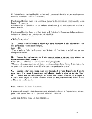 48
El Espíritu Santo, siendo el Espíritu de Santidad (Romanos 1:4) es herido por toda impureza,
suciedad y cualquier contacto con lo malo.
Puesto que el Espíritu Santo es el Espíritu de Sabiduría, Comprensión y Conocimiento, según
Isaías 11:2, entonces:
Permanecer en la ignorancia de las verdades espirituales, y no tener deseos de estudiar la
Biblia, lo hiere.
Puesto que el Espíritu Santo es el Espíritu de fe (2 Corintios 4:13), nuestras dudas, desánimos,
ansiedades, preocupación constante, etcétera, lo hiere.
¿Qué es lo que pasa?
A. Cuando lo entristecemos él no nos deja, ni se arrincona, ni deja de amarnos, sino
que permanece con nosotros siempre.
Juan 14:16 :
“Y yo le pediré al Padre que les mande otro Defensor, el Espíritu de la verdad, para que esté
siempre con ustedes.”
B. Cuando lo entristecemos perdemos nuestro poder y nuestro gozo, además de
nuestro compañerismo con Dios.
Salmo 32:3, 4 : (Palabras de David después de su gran pecado)
“Mientras callé, se envejecieron mis huesos en mi gemir todo el día. Porque de día y de noche
se agravó sobre mí tu mano; se volvió mi verdor en sequedades de verano.”
C. Cuando lo herimos, su acción en nosotros deja de ser una de provisión de poder
para convertirse en una de ruego para que volvamos a dejarle actuar en nuestra vida.
D. Cuando nos entristecemos por el pecado que hemos cometido, es siempre el
Espíritu Santo el que nos ayuda a darnos cuenta qué tan profundamente hemos herido
a Dios al no confiar en él.
Cómo andar de momento a momento
Puesto que ahora sabes cómo dañar tu caminar diario al entristecer al Espíritu Santo, veamos,
pues, cómo puedes andar en el Espíritu de momento a momento.
Andar en el Espíritu puede ser muy práctico . . .
 