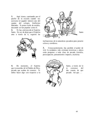 49
1. Aquí vienes, caminando por el
pasillo de la escuela cuando ves
acercarse al jugador número uno del
equipo del colegio, Guillermo
Bateador. Te pones verde de envidia,
deseando ser tan popular como él.
2. Tú has entristecido al Espíritu
Santo. En vez de dejar que el Espíritu Santo
ame a través de ti, seguiste las
inclinaciones de tu naturaleza pecadora para ponerte
celoso y envidioso.
3. Consecuentemente, has perdido el poder de
vivir la verdadera vida cristiana victoriosa, y ahora
estás propenso a toda clase de pecado (envidia,
preocupación, pensamientos impuros, etcétera).
4. De momento, el Espíritu Santo, a través de lo
que te acuerdas de la Palabra de Dios, te convence del
pecado que acabas de cometer. Te das cuenta de que
debes hacer algo con respecto a tu pecado. Así que . . .
 