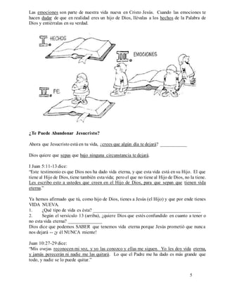 5
Las emociones son parte de nuestra vida nueva en Cristo Jesús. Cuando las emociones te
hacen dudar de que en realidad eres un hijo de Dios, llévalas a los hechos de la Palabra de
Dios y entiérralas en su verdad.
¿Te Puede Abandonar Jesucristo?
Ahora que Jesucristo está en tu vida, ¿crees que algún día te dejará? ___________
Dios quiere que sepas que bajo ninguna circunstancia te dejará.
I Juan 5:11-13 dice:
“Este testimonio es que Dios nos ha dado vida eterna, y que esta vida está en su Hijo. El que
tiene al Hijo de Dios, tiene también estavida; pero el que no tiene al Hijo de Dios, no la tiene.
Les escribo esto a ustedes que creen en el Hijo de Dios, para que sepan que tienen vida
eterna.”
Ya hemos afirmado que tú, como hijo de Dios, tienes a Jesús (el Hijo) y que por ende tienes
VIDA NUEVA.
1. ¿Qué tipo de vida es ésta? _____________________________________________
2. Según el versículo 13 (arriba), ¿quiere Dios que estés confundido en cuanto a tener o
no esta vida eterna? ______________
Dios dice que podemos SABER que tenemos vida eterna porque Jesús prometió que nunca
nos dejará -- ¡y él NUNCA miente!
Juan 10:27-29 dice:
“Mis ovejas reconocen mi voz, y yo las conozco y ellas me siguen. Yo les doy vida eterna,
y jamás perecerán ni nadie me las quitará. Lo que el Padre me ha dado es más grande que
todo, y nadie se lo puede quitar.”
 