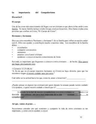 52
La importancia del Compañerismo
Discusión9
El cuerpo
Una de las cosas más emocionantes de llegar a ser un cristiano es que ahora te has unido a una
familia. Tu nueva familia incluye a todos losque creenen Jesucristo. Dios llama a todas estas
personas que confían en Cristo, “El Cuerpo de Cristo”.
Hermanos y hermanas
Dios usa estos miembros (“hermanos y hermanas”) de su familia para influir en nuestro andar
con él. Ellos nos ayudan y contribuyen mucho a nuestras vidas. Los miembros de la familia
deben . . .
• escucharnos
• compartir con nosotros
• animarnos
• amarnos con el amor cristiano
• ayudarnos a crecer en nuestro conocimiento de Jesús
Por ende, es importante que lleguemos a conocer a otros cristianos . . . de hecho, Dios quiere
que hagas precisamente esto.
1 Corintios 12:25 (BLA):
“A fin de que en el cuerpo (nuestros hermanos en Cristo) no haya división, para que los
miembros tengan el mismo cuidado unos por otros.”
Cuál debe ser tu actitud hacia los que, como tú, aman a Jesucristo? __________________
________________________________________________________________________
¿Puedes pensar en alguien (un cristiano) por quien durante la semana pasada tuviste cuidado
o le ayudaste, o quien mostró cuidado o interés por ti? _____________________
________________________________________________________________________
A menudo la verdad de nuestro compañerismo con otros cristianos se ignora o se
descuida. ¡Sin embargo, una parte muy importante de tu vida cristiana es tu
compañerismo!
Así que, vamos al grano . . .
Necesitamos entender por qué reunirnos y compartir la vida de otros cristianos es tan
importante, y cómo esto te ayudará a crecer.
 