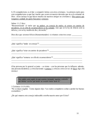 53
1. El compañerismo es el dar y compartir íntimo con otros cristianos. La primera razón para
este compañerismo es que hay mucho que ocurre en nuestro derredor que no es la voluntad de
Dios. (Esto incluye lo que hacen muchos de nuestros amigos no cristianos.) Dios quiere que
tengamos cuidado de quién buscamos consejos.
Salmo 1:1, 2 dice:
“Bienaventurado el varón que no anduvo en consejo de malos, ni estuvo en camino de
pecadores, ni en silla de escarnecedores se ha sentado; sino que en la ley de Jehová está su
delicia, y en su ley medita de día y de noche.”
Dios dice que seremos felices (bienaventurados) si evitamos estas tres cosas: __________
________________________________________________________________________
________________________________________________________________________
¿Qué significa “andar en consejo”? ___________________________________________
________________________________________________________________________
¿Qué significa “estar en camino de pecadores”? _________________________________
________________________________________________________________________
¿Qué significa “sentarse en silla de escarnecedores”? _____________________________
________________________________________________________________________
________________________________________________________________________
(Una persona por lo general se junta – se sienta – con las personas que la influyen; además,
una persona desdeñosa y criticonatiende a sentarse y criticar a otros en vez de hacer algo ella
misma.)
1 Corintios 15:33 (VP):
“No se dejen engañar. Como alguien dijo: ‘Los malos compañeros echan a perder las buenas
costumbres.’ ”
¿De qué manera este consejo indeseable estorba nuestro amor por Cristo?
Dios quiere estar seguro de que estamos formando nuestras amistades
más íntimas con los que tienen un corazón tierno hacia él.
 