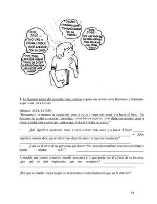 54
2. La Segunda razón del compañerismo cristino es para que animes a tus hermanos y hermanas
a que vivan para Cristo.
Hebreos 10:24, 25 (VP):
“Busquemos la manera de ayudarnos unos a otros a tener más amor y a hacer el bien. No
dejemos de asistir a nuestras reuniones, como hacen algunos, sino démonos ánimos unos a
otros; y tanto más cuanto que vemos que el día del Señor se acerca.”
• ¿Qué significa ayudarnos unos a otros a tener más amor y a hacer el bien? ______
__________________________________________________________________ • ¿Qué
significa cuando dice que no debemos dejar de asistir a nuestras reuniones?
__________________________________________________________________
• ¿Cuál es el error de las personas que dicen: “No necesito reunirme con otros cristianos;
puedo adorar solo”? ________________________________________
_________________________________________________________________
A medida que vemos a nuestro mundo acercarse a lo que puede ser el clímax de la historia,
¿por qué es aún importante que nos reunamos? ________________________
_____________________________________________________________________
¿Por qué es mucho mejor lo que se representa en esta ilustración que en la anterior?
 