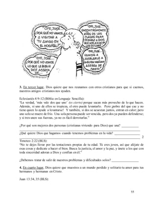55
3. En tercer lugar, Dios quiere que nos reunamos con otros cristianos para que si caemos,
nuestros amigos cristianos nos ayuden.
Eclesiastés 4:9-12 (Biblia en Lenguaje Sencilla):
“La verdad, ‘más vale dos que uno’ (es cierto) porque sacan más provecho de lo que hacen.
Además, si uno de ellos se tropieza, el otro puede levantarlo. Pero ¡pobre del que cae y no
tiene quien lo ayude a levantarse! Y también, si dos se acuestan juntos, entran en calor; pero
uno solose muere de frío. Una solapersona puede servencida, pero dos ya pueden defenderse;
y si tres unen sus fuerzas, ya no es fácil derrotarlas.”
¿Por qué son mejores dos personas (cristianas viviendo para Dios) que una? __________
________________________________________________________________________
¿Qué quiere Dios que hagamos cuando tenemos problemas en la vida? _______________
________________________________________________________________________ 2
Timoteo 2:22 (BLS):
“No te dejes llevar por las tentaciones propias de tu edad. Tú eres joven, así que aléjate de
esas cosas y dedícate a hacer el bien. Busca la justicia, el amor y la paz, y únete a los que con
toda sinceridad adoran a Dios y confían en él.”
¿Debemos tratar de salir de nuestros problemas y dificultades solos? ________________
4. En cuarto lugar, Dios quiere que muestres a un mundo perdido y solitario tu amor para tus
hermanos y hermanas en Cristo.
Juan 13:34, 35 (BLS):
 