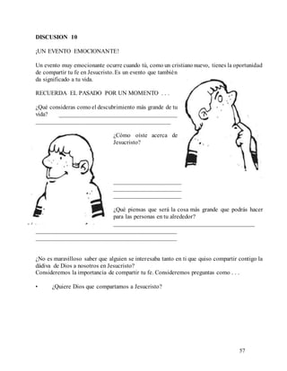 57
DISCUSION 10
¡UN EVENTO EMOCIONANTE!
Un evento muy emocionante ocurre cuando tú, como un cristiano nuevo, tienes la oportunidad
de compartir tu fe en Jesucristo. Es un evento que también
da significado a tu vida.
RECUERDA EL PASADO POR UN MOMENTO . . .
¿Qué consideras como el descubrimiento más grande de tu
vida? _______________________________________
____________________________________________
¿Cómo oíste acerca de
Jesucristo?
______________________
______________________
______________________
¿Qué piensas que será la cosa más grande que podrás hacer
para las personas en tu alrededor?
______________________________________________
______________________________________________
______________________________________________
¿No es maravilloso saber que alguien se interesaba tanto en ti que quiso compartir contigo la
dádiva de Dios a nosotros en Jesucristo?
Consideremos la importancia de compartir tu fe. Consideremos preguntas como . . .
• ¿Quiere Dios que compartamos a Jesucristo?
 