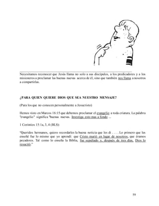 59
__________________________________________________________________
Necesitamos reconocer que Jesús llama no solo a sus discípulos, a los predicadores y a los
misioneros a proclamar las buenas nuevas acerca de él, sino que también nos llama a nosotros
a compartirlas.
¿PARA QUIEN QUIERE DIOS QUE SEA NUESTRO MENSAJE?
(Para los que no conocen personalmente a Jesucristo)
Hemos visto en Marcos 16:15 que debemos proclamar el evangelio a toda criatura. La palabra
"evangelio" significa "buenas nuevas. Investiga esto mas a fondo ...
1 Corintios 15:1a, 3, 4 (BLS):
“Queridos hermanos, quiero recordarles la buena noticia que les di . . . . Lo primero que les
enseñé fue lo mismo que yo aprendí: que Cristo murió en lugar de nosotros, que éramos
pecadores. Tal como lo enseña la Biblia, fue sepultado y, después de tres días, Dios lo
resucitó.”
 