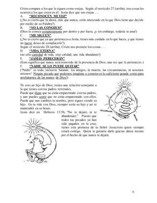 6
Cristo compara a los que le siguen como ovejas. Según el versículo 27 (arriba), tres cosas les
ocurren a los que creen en él. Jesús dice que sus ovejas . . .
A. “RECONOCEN MI VOZ”
(¿No es cierto que tú ahora, más que nunca, estás interesado en lo que Dios tiene que decirte
por medio de su Palabra?)
B. “YO LAS CONOZCO”
(Dios te conoce completamente por dentro y por fuera, ¡y sin embargo, todavía te ama!)
C. “ME SIGUEN”
(¿No es cierto que ya que perteneces a Jesús, tienes más cuidado en lo que haces, y que tienes
un nuevo deseo de complacerle?)
Según el versículo 28 (arriba), Cristo nos promete tres cosas . . .
D. “VIDA ETERNA”
(no sólo cantidad de vida, sino calidad; una vida abundante!)
E. “JAMÁS PERECERÁN”
(Esto significa que nunca será removido de la presencia de Dios, una vez que le perteneces.)
F. “NADIE SE LO PUEDE QUITAR”
(“Nadie” es todo, inclusive Satanás, los amigos, la muerte, las circunstancias, ni nosotros
mismos! Ningún pecado que podemos imaginar o cometer es lo suficiente grande como para
arrebatarnos de las manos de Dios!)
Tú eres un hijo de Dios; tienes una relación semejante a
la que tienes con tus padres terrenales.
Puede que digas que no estás emparentado con tus padres,
y aun puedes sentir que no estás emparentado con ellos.
Puede que aun cambies tu nombre, pero sigues siendo su
hijo. En tu vida con Dios, siempre serás su hijo y así te
mantendrá en su brazo.
Jesús dice en Hebreos 13:5b, “No te dejaré, ni te
abandonaré.” Puesto que
todos tus pecados ya han
sido pagados en la cruz,
tienes esta promesa de tu Señor Jesucristo quien siempre
estará contigo. Quizá te gustaría darle gracias ahora mismo
por el hecho de que nunca te dejará.
 