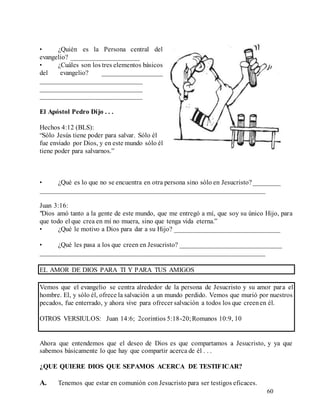 60
• ¿Quién es la Persona central del
evangelio? ____________________
• ¿Cuáles son los tres elementos básicos
del evangelio? __________________
______________________________
______________________________
______________________________
El Apóstol Pedro Dijo . . .
Hechos 4:12 (BLS):
“Sólo Jesús tiene poder para salvar. Sólo él
fue enviado por Dios, y en este mundo sólo él
tiene poder para salvarnos.”
• ¿Qué es lo que no se encuentra en otra persona sino sólo en Jesucristo?________
__________________________________________________________________
Juan 3:16:
"Dios amó tanto a la gente de este mundo, que me entregó a mí, que soy su único Hijo, para
que todo el que crea en mí no muera, sino que tenga vida eterna.”
• ¿Qué le motivo a Dios para dar a su Hijo? _______________________________
• ¿Qué les pasa a los que creen en Jesucristo? ______________________________
__________________________________________________________________
EL AMOR DE DIOS PARA TI Y PARA TUS AMIGOS
Vemos que el evangelio se centra alrededor de la persona de Jesucristo y su amor para el
hombre. El, y sólo él, ofrece la salvación a un mundo perdido. Vemos que murió por nuestros
pecados, fue enterrado, y ahora vive para ofrecer salvación a todos los que creenen él.
OTROS VERSIULOS: Juan 14:6; 2corintios 5:18-20;Romanos 10:9, 10
Ahora que entendemos que el deseo de Dios es que compartamos a Jesucristo, y ya que
sabemos básicamente lo que hay que compartir acerca de él . . .
¿QUE QUIERE DIOS QUE SEPAMOS ACERCA DE TESTIFICAR?
A. Tenemos que estar en comunión con Jesucristo para ser testigos eficaces.
 