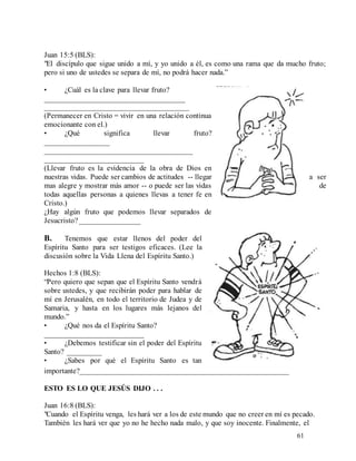 61
Juan 15:5 (BLS):
"El discípulo que sigue unido a mí, y yo unido a él, es como una rama que da mucho fruto;
pero si uno de ustedes se separa de mí, no podrá hacer nada.”
• ¿Cuál es la clave para llevar fruto?
_____________________________________
______________________________________
(Permanecer en Cristo = vivir en una relación continua
emocionante con el.)
• ¿Qué significa llevar fruto?
_________________
_______________________________________
__________________________
(Llevar fruto es la evidencia de la obra de Dios en
nuestras vidas. Puede ser cambios de actitudes -- llegar a ser
mas alegre y mostrar más amor -- o puede ser las vidas de
todas aquellas personas a quienes llevas a tener fe en
Cristo.)
¿Hay algún fruto que podemos llevar separados de
Jesucristo?________________
B. Tenemos que estar llenos del poder del
Espíritu Santo para ser testigos eficaces. (Lee la
discusión sobre la Vida Llena del Espíritu Santo.)
Hechos 1:8 (BLS):
“Pero quiero que sepan que el Espíritu Santo vendrá
sobre ustedes, y que recibirán poder para hablar de
mí en Jerusalén, en todo el territorio de Judea y de
Samaria, y hasta en los lugares más lejanos del
mundo.”
• ¿Qué nos da el Espíritu Santo?
__________________________
• ¿Debemos testificar sin el poder del Espíritu
Santo? _________
• ¿Sabes por qué el Espíritu Santo es tan
importante?_______________________________________________________
ESTO ES LO QUE JESÚS DIJO . . .
Juan 16:8 (BLS):
"Cuando el Espíritu venga, les hará ver a los de este mundo que no creer en mí es pecado.
También les hará ver que yo no he hecho nada malo, y que soy inocente. Finalmente, el
 