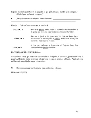 62
Espíritu mostrará que Dios ya ha juzgado al que gobierna este mundo, y lo castigará.”
• ¿Quién hace la obra de convencer? _____________________________________
• ¿De qué convence el Espíritu Santo al mundo? ____________________________
__________________________________________________________________
__________________________________________________________________
Cuando el Espíritu Santo convence al mundo de:
PECADO =
JUSTICIA =
JUICIO =
Esto es el pecado de no creer. El Espíritu Santo hace saber a
la gente que necesita creer en Jesucristo como Salvador.
Esta es la justicia de Jesucristo. El Espíritu Santo hace
resaltar ante el no creyente la justicia perfecta de Jesús y su
sacrificio para nuestro pecado.
A los que rechazan a Jesucristo, el Espíritu Santo los
convencerá del juicio que viene .
EL TESTIMONIO EFICAZ ES . . .
Necesitamos saber que testificar eficazmente es compartir a Jesucristo, permitiendo que el
poder del Espíritu Santo convenza a la persona con quien estamos hablando. Acuérdate que
es Dios quien cambia las vidas, no nosotros.
C. Debemos conocer las Escrituras para ser testigos eficaces.
Hebreos 4:12 (BLS):
 