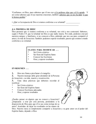 64
“Confiamos en Dios, pues sabemos que él nos oye si le pedimos algo que a él le agrada. Y
así como sabemos que él oye nuestras oraciones, también sabemos que ya nos ha dado lo que
le hemos pedido.”
• ¿Qué es la respuesta de Dios si oramos conforme a su voluntad? _____________
_________________________________________________________________
¡LA PROMESA DE DIOS!
Dios promete que si oramos conforme a su voluntad, nos oirá y nos contestará. Sabemos,
según 2 Pedro 3:9, que la voluntad de Dios es que nadie muera. Por ende, podemos orar por
nuestros amigos y familiares, si no conocen a Dios, pidiendo que nos use para compartir el
amor y la vida de Jesucristo.También podemos esperar resultados, puesto que estamos orando
conforme a su voluntad.
CLAVES PARA TESTIFICAR . . .
* Ser Cristo-céntrico
* Ser lleno del Espíritu Santo
* Conocer las Escrituras
* Orar y esperar resultados
EN RESUMEN . . .
1. Dios nos llama a proclamar el evangelio.
2. Nuestro mensaje debe girar alrededor de la Persona
de Jesucristo --su vida, muerte y resurrección.
3. Unas ideas prácticas que debemos recordar al
testificar:
* Ser Cristo-céntrico
* Ser lleno del Espíritu Santo
* Conocer Escrituras adecuadas
* Orar y esperar resultados
¿Puedes pensar en alguien que no conoce a Jesucristo?
¿Empezarás a orar por esta persona, poniéndote a la
disposición de Dios para que él te use como testigo de su
amor? Acuérdate de dejar los resultados en las manos de
Dios. Nuestra tarea es simplemente compartir a Jesucristo y su gran amor en el poder del
Espíritu Santo, dejando a Dios
 