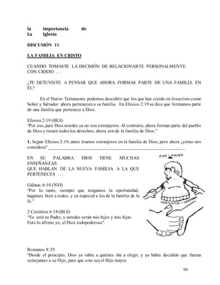 66
la importancia de
La Iglesia
DISCUSIÓN 11
LA FAMILIA EN CRISTO
CUANDO TOMASTE LA DECISIÓN DE RELACIONARTE PERSONALMENTE
CON CRISTO . . .
¿TE DETUVISTE A PENSAR QUE AHORA FORMAS PARTE DE UNA FAMILIA EN
ÉL?
En el Nuevo Testamento podemos descubrir que los que han creído en Jesucristo como
Señor y Salvador ahora pertenecen a su familia. En Efesios 2:19 se dice que formamos parte
de una familia que pertenece a Dios.
Efesios 2:19 (BLS)
“Por eso, para Dios ustedes ya no son extranjeros. Al contrario, ahora forman parte del pueblo
de Dios y tienen todos los derechos; ahora son de la familia de Dios.”
1. Según Efesios 2:19, antes éramos extranjeros en la familia de Dios, pero ahora ¿cómo nos
considera? __________________________________________________________
EN SU PALABRA DIOS TIENE MUCHAS
ENSEÑANZAS
QUE HABLAN DE LA NUEVA FAMILIA A LA QUE
PERTENECES . . .
Gálatas 6:10 (NVI)
“Por lo tanto, siempre que tengamos la oportunidad,
hagamos bien a todos, y en especial a los de la familia de la
fe.”
2 Corintios 6:18 (BLS)
“Yo seré su Padre, y ustedes serán mis hijos y mis hijas.
Esto lo afirmo yo, el Dios todopoderoso".
Romanos 8:29
“Desde el principio, Dios ya sabía a quiénes iba a elegir, y ya había decidido que fueran
semejantes a su Hijo, para que este sea el Hijo mayor.
 
