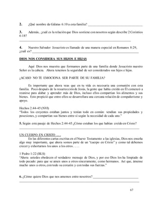 67
2. ¿Qué nombre da Gálatas 6:10 a esta familia? _________________________________
3. Además, ¿cuál es la relaciónque Dios sostiene connosotros según describe 2 Corintios
6:18?
___________________________________________________________________
4. Nuestro Salvador Jesucristo es llamado de una manera especial en Romanos 8:29,
¿cuál es? ________________________________________________________________
DIOS NOS CONSIDERA SUS HIJOS E HIJAS
Aquí Dios nos muestra que formamos parte de una familia donde Jesucristo nuestro
Señor es la cabeza. Ahora tenemos la seguridad de ser considerados sus hijos e hijas.
¿ACASO NO TE EMOCIONA SER PARTE DE SU FAMILIA?
Es importante que ahora veas que en tu vida es necesaria una comunión con esta
familia. Poco después de la resurrecciónde Jesús, la gente que había creído en Él comenzó a
reunirse para alabar y aprender más de Dios, incluso ellos compartían los alimentos y sus
bienes. Esto propició que entre ellos se desarrollara una cercana relación de compañerismo y
apoyo.
Hechos 2:44-45 (NVI)
“Todos los creyentes estaban juntos y tenían todo en común: vendían sus propiedades y
posesiones, y compartían sus bienes entre sí según la necesidad de cada uno.”
5. Según este pasaje de Hechos 2:44-45 ¿Cómo estaban los que habían creído en Cristo?
________________________________________________________________________
UN CUERPO EN CRISTO . . .
En las diferentes cartas escritas en el Nuevo Testamento a las iglesias, Dios nos enseña
algo muy importante, que ahora somos parte de un “cuerpo en Cristo” y como tal debemos
crecer y exhortarnos los unos a los otros . . . .
1 Pedro 1:22 (BLS)
“Ahora ustedes obedecen el verdadero mensaje de Dios, y por eso Dios los ha limpiado de
todo pecado: para que se amen unos a otros sinceramente, como hermanos. Así que, ámense
mucho unos a otros, con todo su corazón y con todas sus fuerzas.”
6. ¿Cómo quiere Dios que nos amemos entre nosotros? ___________________________
________________________________________________________________________
 