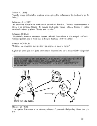 68
Gálatas 6:2 (BLS)
“Cuando tengan dificultades, ayúdense unos a otros. Esa es la manera de obedecer la ley de
Cristo.”
Colosenses 3:16 (BLS)
“No se olviden nunca de las maravillosas enseñanzas de Cristo. Y cuando se enseñen unos a
otros, o se corrijan, háganlo de manera inteligente. Canten salmos, himnos y cantos
espirituales, dando gracias a Dios de todo corazón.”
Hebreos 3:13 (BLS)
“Al contrario, mientras aún queda tiempo, cada uno debe animar al otro a seguir confiando.
Así nadie pensará que al pecar hace el bien, ni dejará de obedecer a Dios.”
Hebreos 10:24 (BLS)
“Tratemos de ayudarnos unos a otros, y de amarnos y hacer lo bueno.”
7. ¿Por qué crees que Dios pone tanto énfasis en cómo debe ser la relación entre su iglesia?
_________________________________________________________________
________________________________________________________________________
Efesios 5:25 (BLS)
“Los esposos deben amar a sus esposas, así como Cristo amó a la iglesia y dio su vida por
ella.”
DIOS PONE MUCHO ÉNFASIS EN QUE LA RELACIÓN ENTRE LOS MIEMBROS
DE SU IGLESIA DEBE SER GENUINA EN AMOR, PARA QUE NOS
PERFECCIONEMOS EN SU CONOCIMIENTO Y EN SU FE, AYUDÁNDONOS
MUTUAMENTE.
 