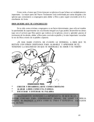 69
Como verás, el amor que Cristo tiene por su iglesiaes lo que la hace ser verdaderamente
importante. La mayor parte del Nuevo Testamento está conformada por cartas dirigidas a las
iglesias que comenzaron a congregarse para alabar a Dios y para seguir creciendo en la fe y
enseñanzas de Jesús.
DIOS QUIERE QUE TE CONGREGUES
En tu vida como cristiano, congregarse es un factor determinante, pues sólo así tendrás
la oportunidad de experimentar un crecimiento integral en el que podrás desarrollar tus dones
(que son el servicio que Dios quiere que realices en tu iglesia), crecer y aprender gracias al
testimonio de los demás, alabar a Dios junto con todo su pueblo y lo más importante: escuchar
la voz de Dios a través de su palabra expuesta.
¿TE HAS DADO CUENTA DE CUÁNTO LE INTERESA A DIOS QUE TE
REÚNAS CON OTROS CRISTIANOS PARA ALABARLE Y APRENDER DE ÉL,
TENIENDO LA SEGURIDAD DE QUE TE MOSTRARÁ SU AMOR Y SU VISIÓN?
* CRECER Y DESARROLLARTE COMO CRISTIANO
* ALABAR A DIOS COMO UNA FAMILIA
* ESCUCHAR Y ESTUDIAR SU PALABRA
SEGURAMENTE ENTIENDES LA IMPORTANCIA DE BUSCAR UN
LUGAR CERCANO PARA CONGREGARTE DONDE, TAL COMO LA BIBLIA
ENSEÑA, SE PREDIQUE A JESÚS COMO EL ÚNICO Y SUFICIENTE SALVADOR
DEL MUNDO.
 
