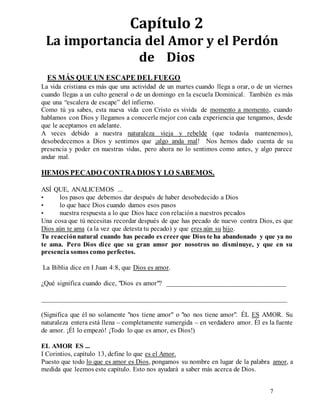 7
Capítulo 2
La importancia del Amor y el Perdón
de Dios
ES MÁS QUE UN ESCAPE DEL FUEGO
La vida cristiana es más que una actividad de un martes cuando llega a orar, o de un viernes
cuando llegas a un culto general o de un domingo en la escuela Dominical. También es más
que una “escalera de escape” del infierno.
Como tú ya sabes, esta nueva vida con Cristo es vivida de momento a momento, cuando
hablamos con Dios y llegamos a conocerle mejor con cada experiencia que tengamos, desde
que le aceptamos en adelante.
A veces debido a nuestra naturaleza vieja y rebelde (que todavía mantenemos),
desobedecemos a Dios y sentimos que ¡algo anda mal! Nos hemos dado cuenta de su
presencia y poder en nuestras vidas, pero ahora no lo sentimos como antes, y algo parece
andar mal.
HEMOS PECADO CONTRADIOS Y LO SABEMOS.
ASÍ QUE, ANALICEMOS ...
• los pasos que debemos dar después de haber desobedecido a Dios
• lo que hace Dios cuando damos esos pasos
• nuestra respuesta a lo que Dios hace con relación a nuestros pecados
Una cosa que tú necesitas recordar después de que has pecado de nuevo contra Dios, es que
Dios aún te ama (a la vez que detesta tu pecado) y que eres aún su hijo.
Tu reacciónnatural cuando has pecado es creer que Dios te ha abandonado y que ya no
te ama. Pero Dios dice que su gran amor por nosotros no disminuye, y que en su
presencia somos como perfectos.
La Biblia dice en I Juan 4:8, que Dios es amor.
¿Qué significa cuando dice, "Dios es amor"? ___________________________________
________________________________________________________________________
(Significa que él no solamente "nos tiene amor" o "no nos tiene amor". ÉL ES AMOR. Su
naturaleza entera está llena – completamente sumergida – en verdadero amor. Él es la fuente
de amor. ¡Él lo empezó! ¡Todo lo que es amor, es Dios!)
EL AMOR ES ...
I Corintios, capítulo 13, define lo que es el Amor.
Puesto que todo lo que es amor es Dios, pongamos su nombre en lugar de la palabra amor, a
medida que leemos este capítulo. Esto nos ayudará a saber más acerca de Dios.
 