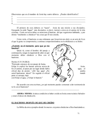 71
Observemos que en el mandato de Jesús hay cuatro deberes. ¿Puedes identificarlos?
1 _____________________________________________________________________
2 _____________________________________________________________________
3 _____________________________________________________________________
4 _____________________________________________________________________
El primero de esos deberes es “vayan”. Jesús da una misión a sus discípulos.
Enseguida les pide “hagan” más discípulos, es decir, instruir a otros en el camino de la vida
cristiana. Como un tercer deber se menciona el bautizar, del que seguiremos hablando; y por
último “enséñenles a obedecer” las cosas que Él nos enseña.
Como verás, el bautismo es una ordenanza que Jesucristo nos dejó, es un acto de fe en
el que la gente se comprometía y continua comprometiéndose en la obediencia a su Señor.
¿Cuándo es el momento para que yo me
bautice?
Quizá tú, como el hombre del pasaje a
continuación, tengas la inquietud de saber en qué
momento debes obedecer a Dios con el
bautismo.
Hechos 8:35-38 (BLS)
“Partiendo entonces de ese pasaje de Isaías,
Felipe le explicó las buenas noticias acerca de Jesús.
En el camino, al pasar por un lugar donde había agua, el
oficial dijo de pronto: ‘¡Allí hay agua! ¿No podría
usted bautizarme ahora?’ En seguida el oficial mandó
parar el carruaje, bajó
con Felipe al agua, y Felipe lo bautizó.”
De acuerdo con esta escritura, ¿en qué momento puedes comenzar a dar testimonio de
tu fe con el bautismo?
____________________________________________________________________
AHORA MISMO; la única condición es haber creído en Jesús como tu único Salvador
y tener el deseo de obedecerle.
EL BAUTISMO DESPUÉS DE QUE HE CREÍDO
La Biblia da otros ejemplos donde losnuevos creyentes obedecían a Dios bautizándose.
 